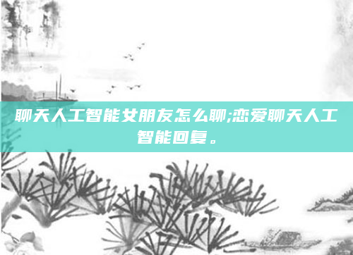 聊天人工智能女朋友怎么聊;恋爱聊天人工智能回复。