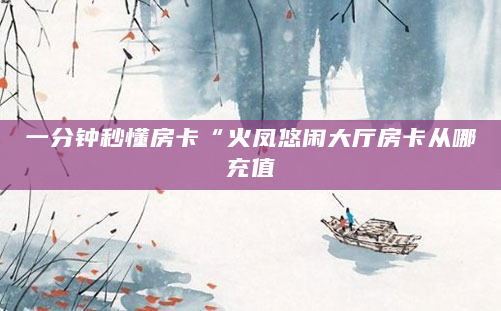 一分钟秒懂房卡“火凤悠闲大厅房卡从哪充值