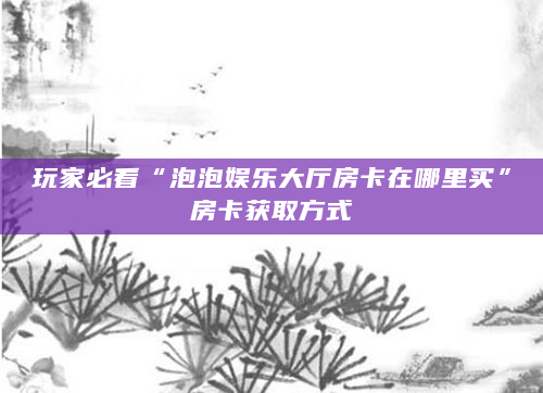 玩家必看“泡泡娱乐大厅房卡在哪里买”房卡获取方式
