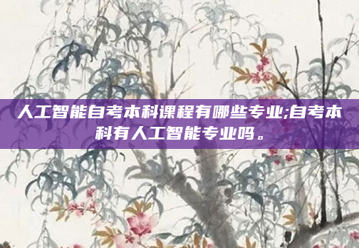 人工智能自考本科课程有哪些专业;自考本科有人工智能专业吗。