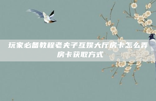 玩家必备教程老夫子互娱大厅房卡怎么弄 房卡获取方式