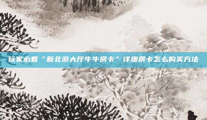 玩家必看“新北游大厅牛牛房卡”详细房卡怎么购买方法