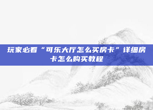 玩家必看“可乐大厅怎么买房卡”详细房卡怎么购买教程