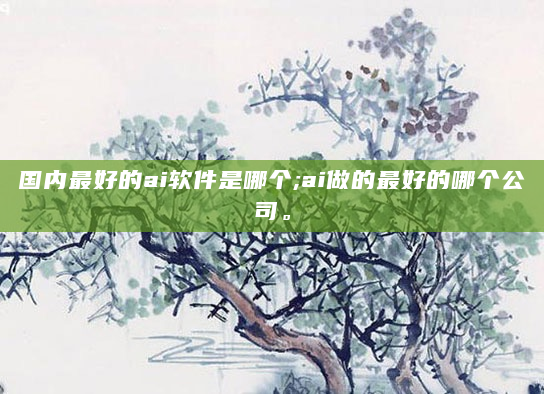 国内最好的ai软件是哪个;ai做的最好的哪个公司。