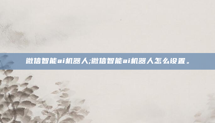微信智能ai机器人;微信智能ai机器人怎么设置。