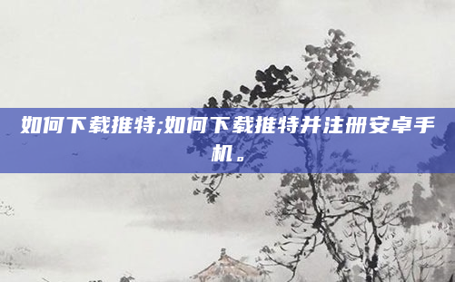 如何下载推特;如何下载推特并注册安卓手机。