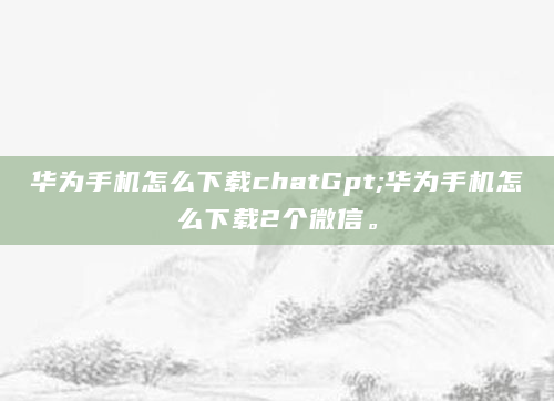 华为手机怎么下载chatGpt;华为手机怎么下载2个微信。