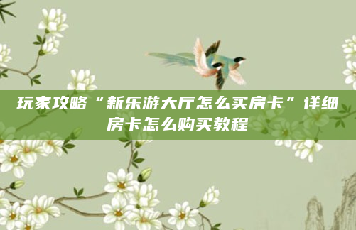 玩家攻略“新乐游大厅怎么买房卡”详细房卡怎么购买教程
