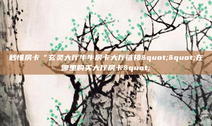 秒懂房卡“玄灵大厅牛牛房卡大厅链接""在哪里购买大厅房卡"