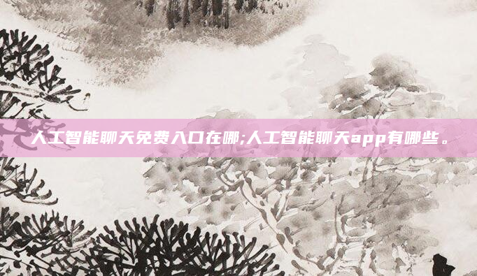 人工智能聊天免费入口在哪;人工智能聊天app有哪些。