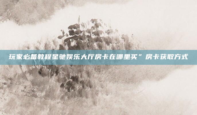 玩家必备教程星驰娱乐大厅房卡在哪里买”房卡获取方式
