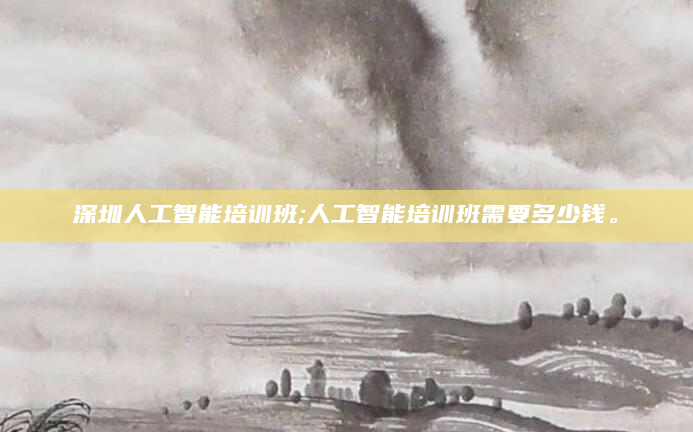 深圳人工智能培训班;人工智能培训班需要多少钱。