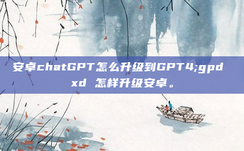 安卓chatGPT怎么升级到GPT4;gpd xd 怎样升级安卓。