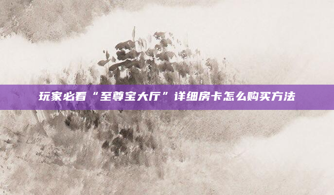 玩家必看“至尊宝大厅”详细房卡怎么购买方法