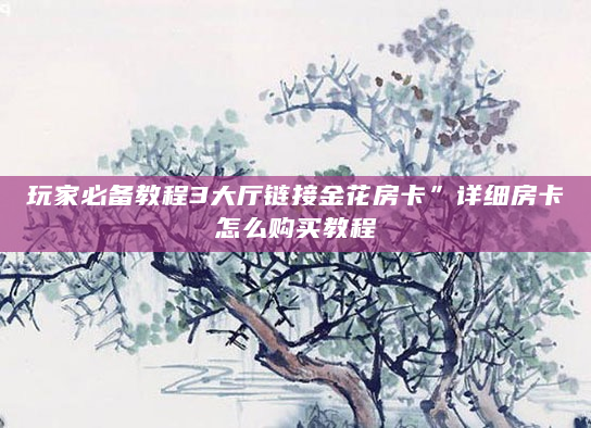 玩家必备教程3大厅链接金花房卡”详细房卡怎么购买教程