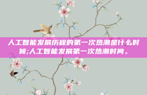 人工智能发展历程的第一次热潮是什么时候;人工智能发展第一次热潮时间。