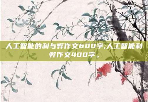 人工智能的利与弊作文600字;人工智能利弊作文400字。