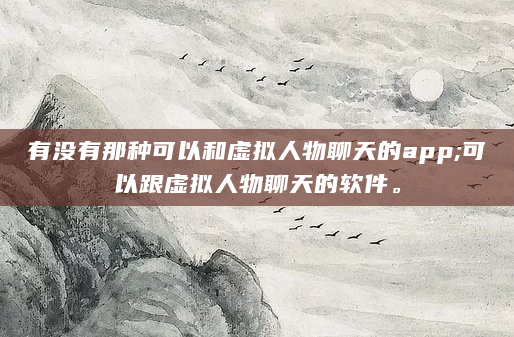 有没有那种可以和虚拟人物聊天的app;可以跟虚拟人物聊天的软件。