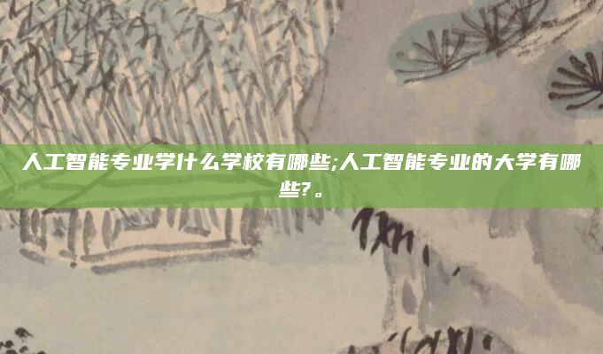 人工智能专业学什么学校有哪些;人工智能专业的大学有哪些?。
