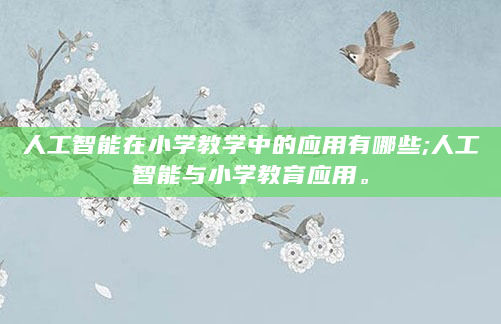 人工智能在小学教学中的应用有哪些;人工智能与小学教育应用。