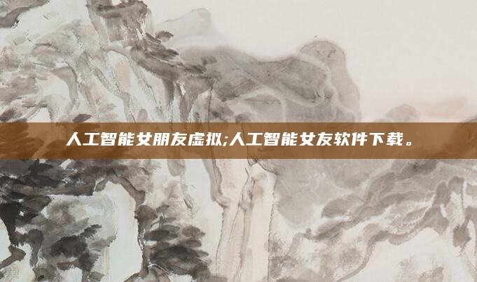 人工智能女朋友虚拟;人工智能女友软件下载。