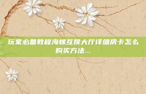玩家必备教程海螺互娱大厅详细房卡怎么购买方法...