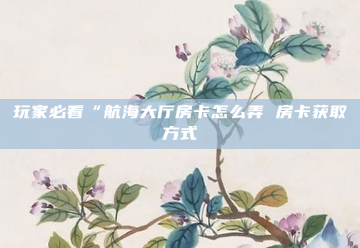 玩家必看“航海大厅房卡怎么弄 房卡获取方式