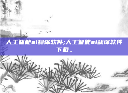 人工智能ai翻译软件;人工智能ai翻译软件下载。