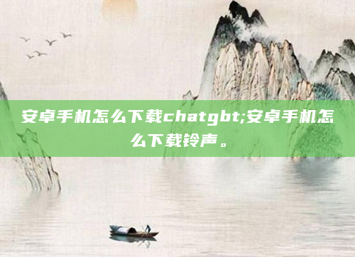 安卓手机怎么下载chatgbt;安卓手机怎么下载铃声。
