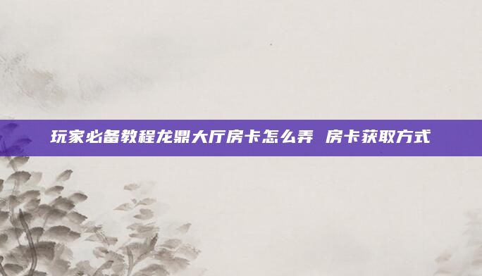 玩家必备教程龙鼎大厅房卡怎么弄 房卡获取方式