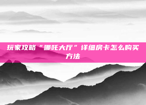 玩家攻略“哪吒大厅”详细房卡怎么购买方法
