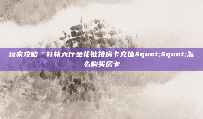 玩家攻略“轩辕大厅金花链接房卡充值""怎么购买房卡