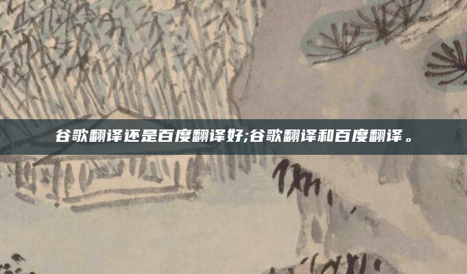 谷歌翻译还是百度翻译好;谷歌翻译和百度翻译。