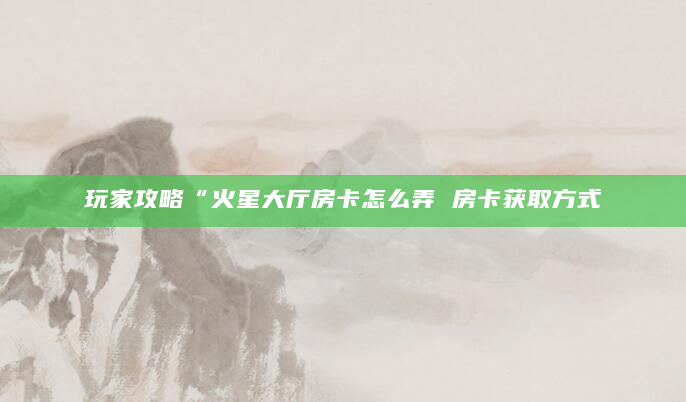 玩家攻略“火星大厅房卡怎么弄 房卡获取方式