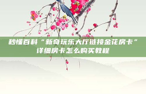 秒懂百科“新奇玩乐大厅链接金花房卡”详细房卡怎么购买教程