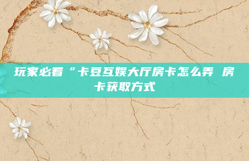 玩家必看“卡豆互娱大厅房卡怎么弄 房卡获取方式