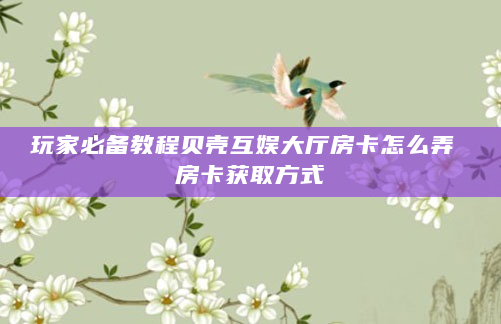 玩家必备教程贝壳互娱大厅房卡怎么弄 房卡获取方式