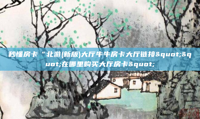 秒懂房卡“北游(新版)大厅牛牛房卡大厅链接""在哪里购买大厅房卡"