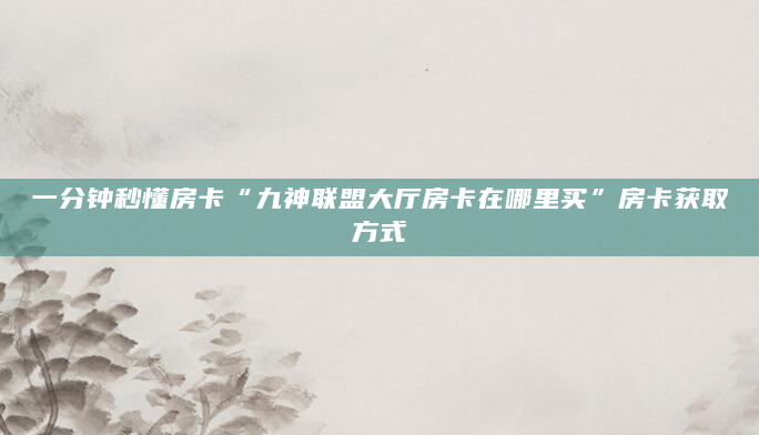 一分钟秒懂房卡“九神联盟大厅房卡在哪里买”房卡获取方式