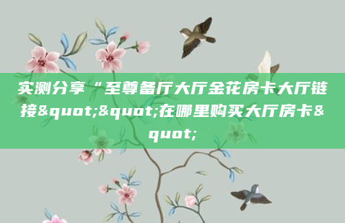 实测分享“至尊备厅大厅金花房卡大厅链接""在哪里购买大厅房卡"
