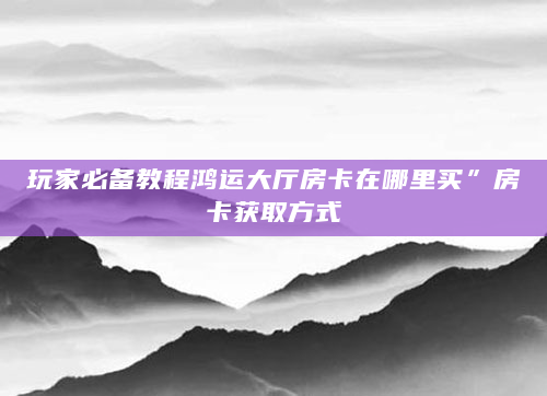 玩家必备教程鸿运大厅房卡在哪里买”房卡获取方式