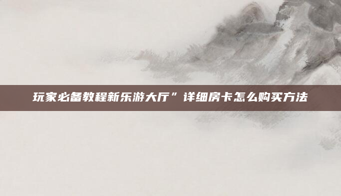 玩家必备教程新乐游大厅”详细房卡怎么购买方法