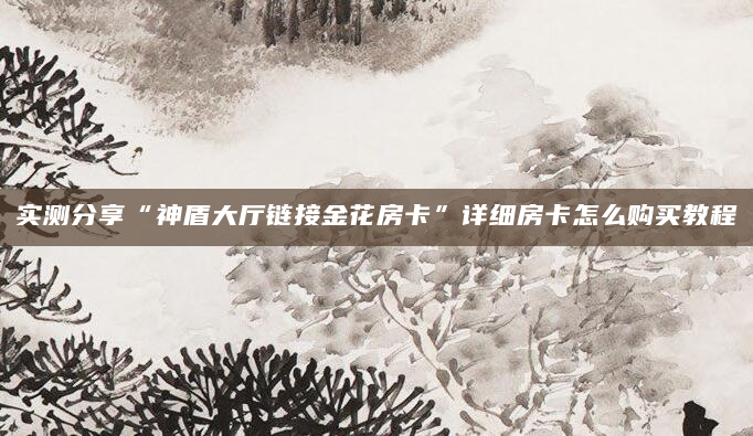 实测分享“神盾大厅链接金花房卡”详细房卡怎么购买教程