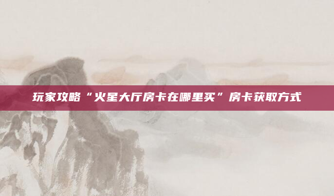 玩家攻略“火星大厅房卡在哪里买”房卡获取方式