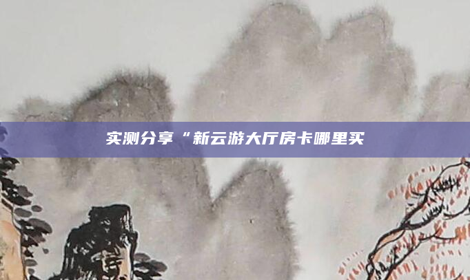 实测分享“新云游大厅房卡哪里买