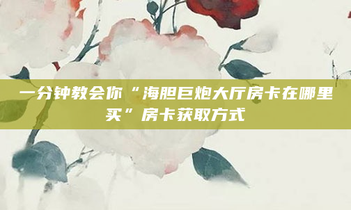 一分钟教会你“海胆巨炮大厅房卡在哪里买”房卡获取方式