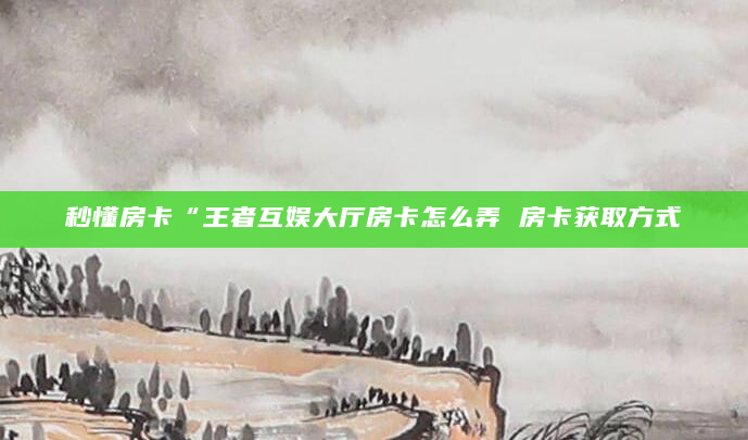 秒懂房卡“王者互娱大厅房卡怎么弄 房卡获取方式