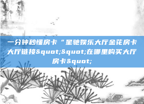 一分钟秒懂房卡“星驰娱乐大厅金花房卡大厅链接""在哪里购买大厅房卡"