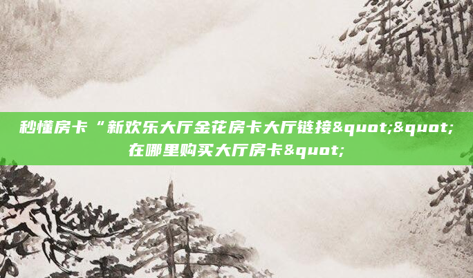 秒懂房卡“新欢乐大厅金花房卡大厅链接""在哪里购买大厅房卡"