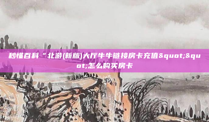 秒懂百科“北游(新版)大厅牛牛链接房卡充值""怎么购买房卡